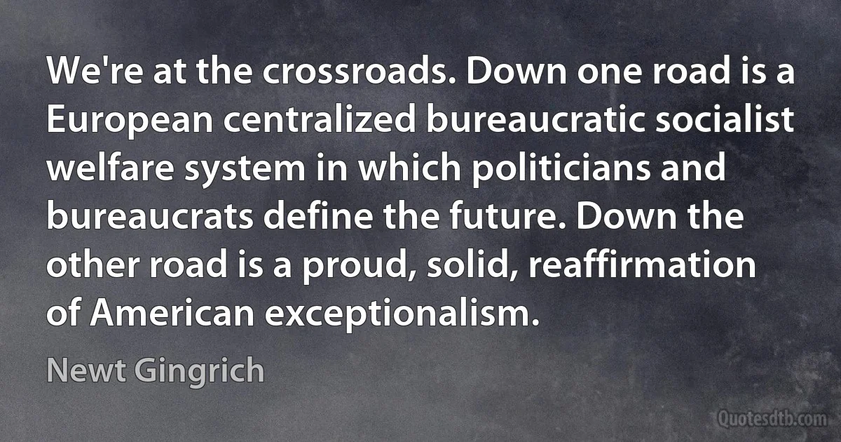 We're at the crossroads. Down one road is a European centralized bureaucratic socialist welfare system in which politicians and bureaucrats define the future. Down the other road is a proud, solid, reaffirmation of American exceptionalism. (Newt Gingrich)