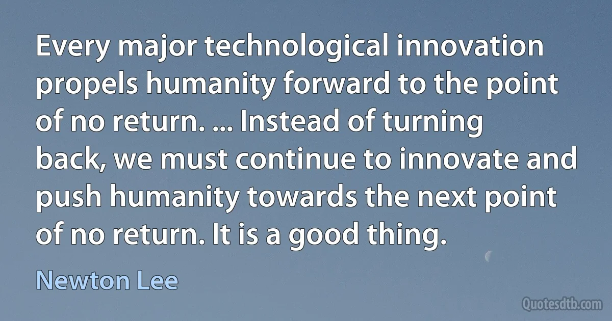 Every major technological innovation propels humanity forward to the point of no return. ... Instead of turning back, we must continue to innovate and push humanity towards the next point of no return. It is a good thing. (Newton Lee)