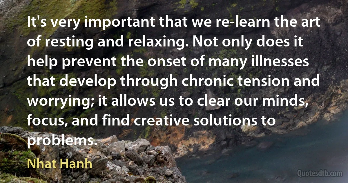 It's very important that we re-learn the art of resting and relaxing. Not only does it help prevent the onset of many illnesses that develop through chronic tension and worrying; it allows us to clear our minds, focus, and find creative solutions to problems. (Nhat Hanh)