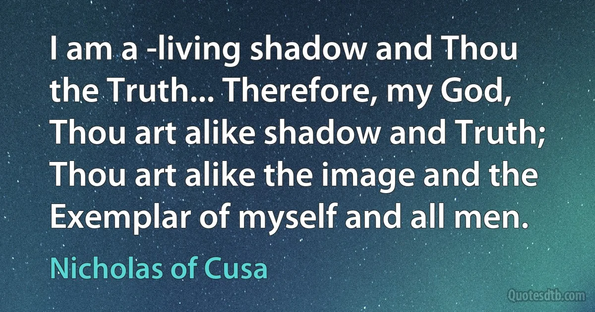 I am a -living shadow and Thou the Truth... Therefore, my God, Thou art alike shadow and Truth; Thou art alike the image and the Exemplar of myself and all men. (Nicholas of Cusa)