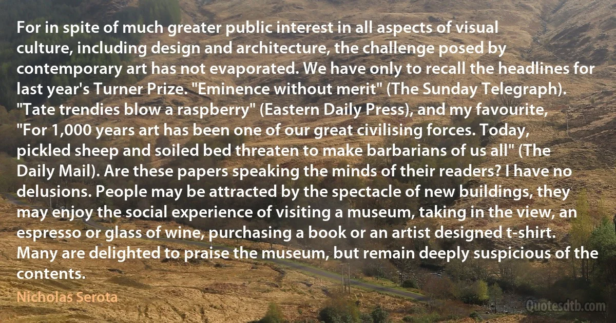 For in spite of much greater public interest in all aspects of visual culture, including design and architecture, the challenge posed by contemporary art has not evaporated. We have only to recall the headlines for last year's Turner Prize. "Eminence without merit" (The Sunday Telegraph). "Tate trendies blow a raspberry" (Eastern Daily Press), and my favourite, "For 1,000 years art has been one of our great civilising forces. Today, pickled sheep and soiled bed threaten to make barbarians of us all" (The Daily Mail). Are these papers speaking the minds of their readers? I have no delusions. People may be attracted by the spectacle of new buildings, they may enjoy the social experience of visiting a museum, taking in the view, an espresso or glass of wine, purchasing a book or an artist designed t-shirt. Many are delighted to praise the museum, but remain deeply suspicious of the contents. (Nicholas Serota)