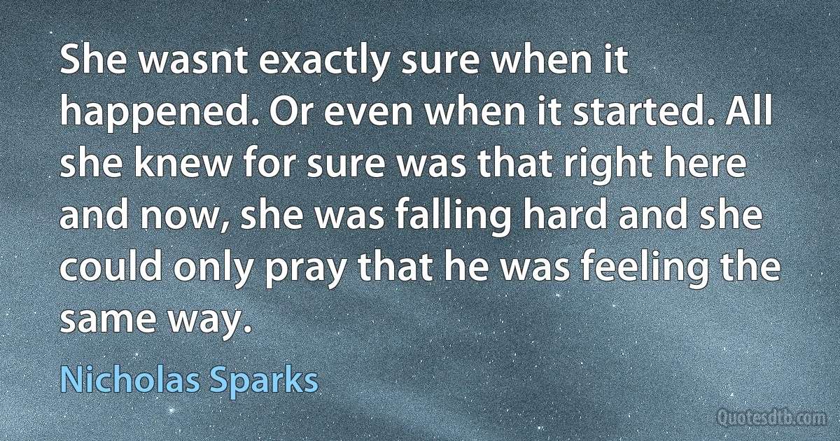 She wasnt exactly sure when it happened. Or even when it started. All she knew for sure was that right here and now, she was falling hard and she could only pray that he was feeling the same way. (Nicholas Sparks)