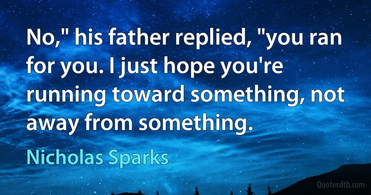 No," his father replied, "you ran for you. I just hope you're running toward something, not away from something. (Nicholas Sparks)