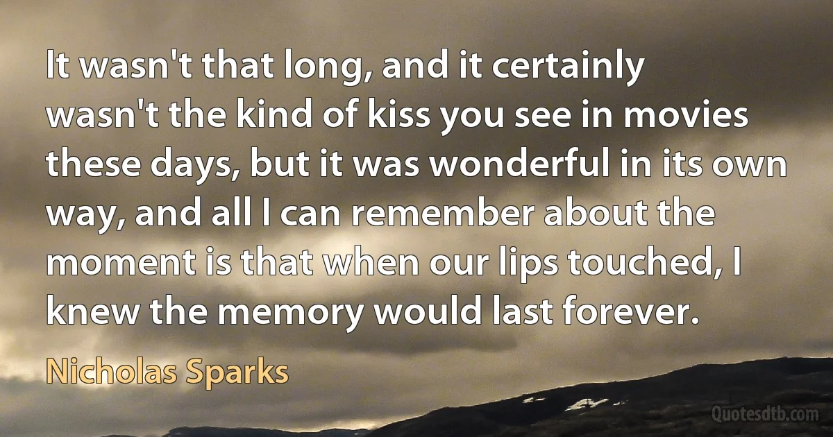 It wasn't that long, and it certainly wasn't the kind of kiss you see in movies these days, but it was wonderful in its own way, and all I can remember about the moment is that when our lips touched, I knew the memory would last forever. (Nicholas Sparks)