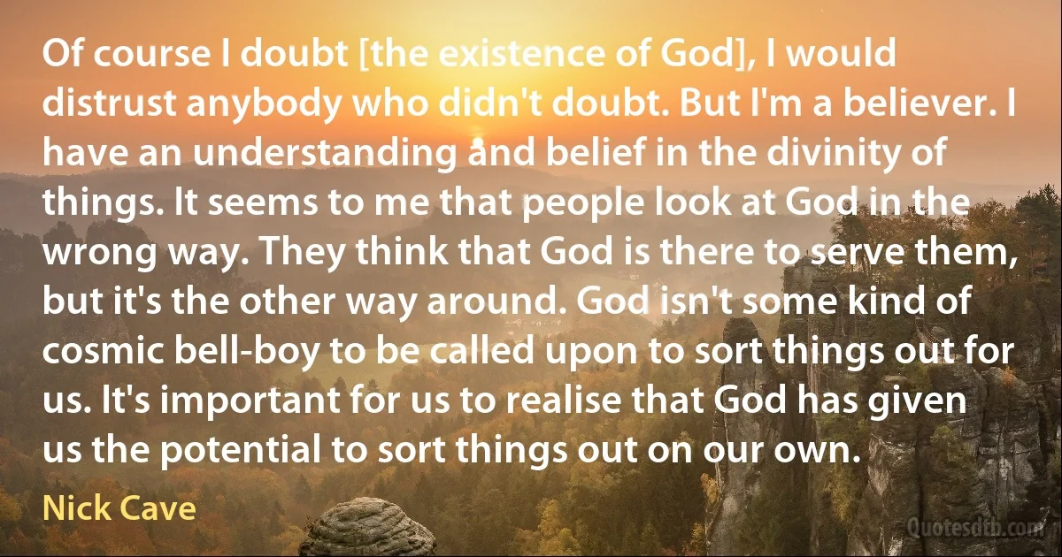 Of course I doubt [the existence of God], I would distrust anybody who didn't doubt. But I'm a believer. I have an understanding and belief in the divinity of things. It seems to me that people look at God in the wrong way. They think that God is there to serve them, but it's the other way around. God isn't some kind of cosmic bell-boy to be called upon to sort things out for us. It's important for us to realise that God has given us the potential to sort things out on our own. (Nick Cave)