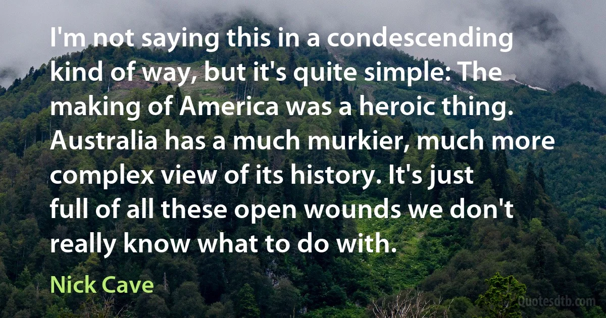 I'm not saying this in a condescending kind of way, but it's quite simple: The making of America was a heroic thing. Australia has a much murkier, much more complex view of its history. It's just full of all these open wounds we don't really know what to do with. (Nick Cave)