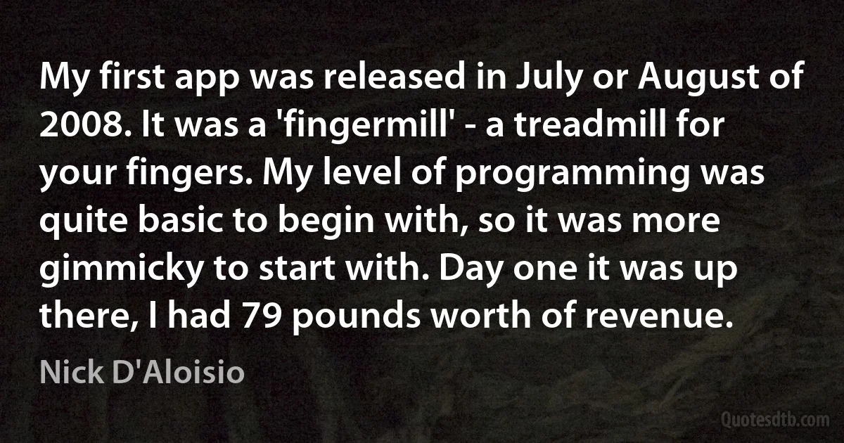 My first app was released in July or August of 2008. It was a 'fingermill' - a treadmill for your fingers. My level of programming was quite basic to begin with, so it was more gimmicky to start with. Day one it was up there, I had 79 pounds worth of revenue. (Nick D'Aloisio)