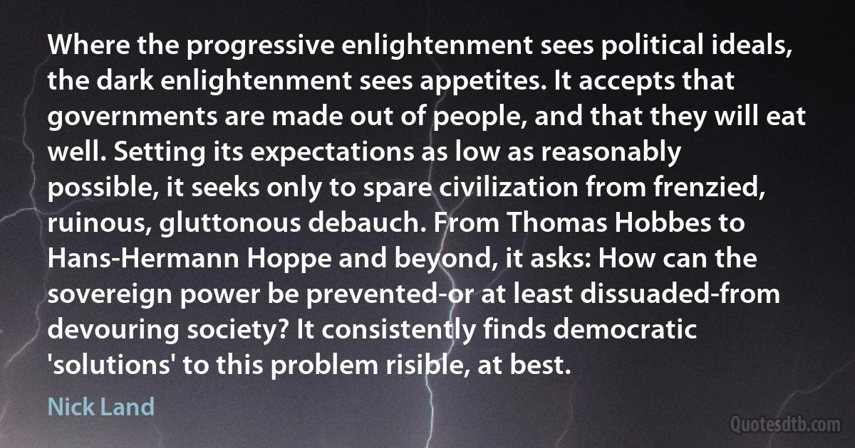 Where the progressive enlightenment sees political ideals, the dark enlightenment sees appetites. It accepts that governments are made out of people, and that they will eat well. Setting its expectations as low as reasonably possible, it seeks only to spare civilization from frenzied, ruinous, gluttonous debauch. From Thomas Hobbes to Hans-Hermann Hoppe and beyond, it asks: How can the sovereign power be prevented-or at least dissuaded-from devouring society? It consistently finds democratic 'solutions' to this problem risible, at best. (Nick Land)