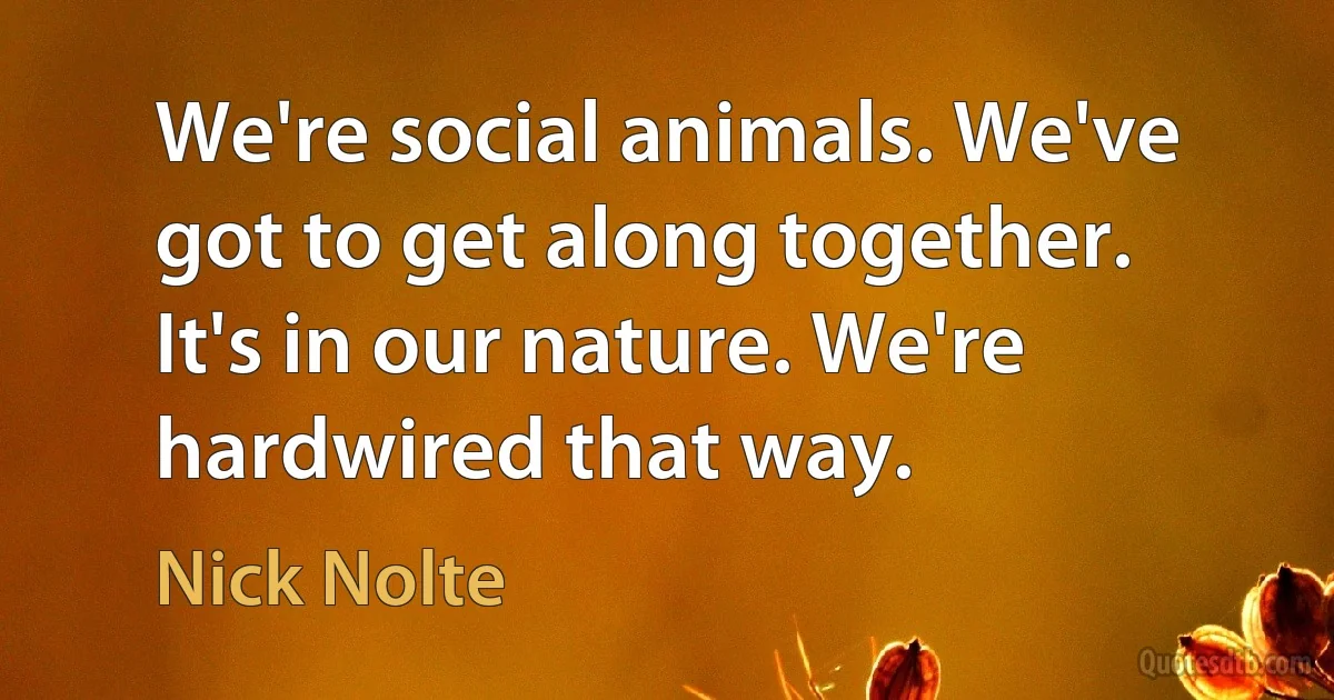 We're social animals. We've got to get along together. It's in our nature. We're hardwired that way. (Nick Nolte)