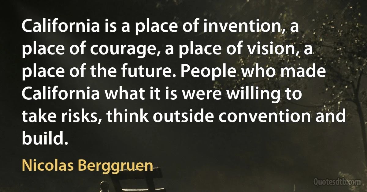 California is a place of invention, a place of courage, a place of vision, a place of the future. People who made California what it is were willing to take risks, think outside convention and build. (Nicolas Berggruen)