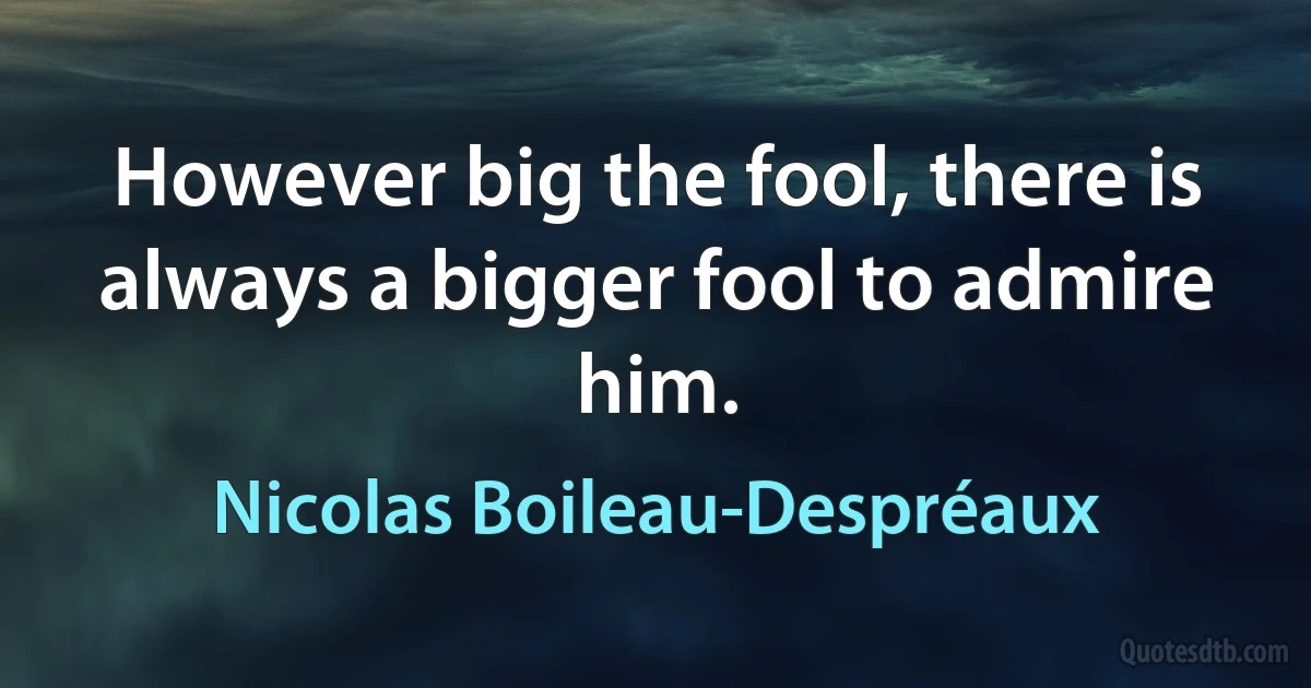 However big the fool, there is always a bigger fool to admire him. (Nicolas Boileau-Despréaux)