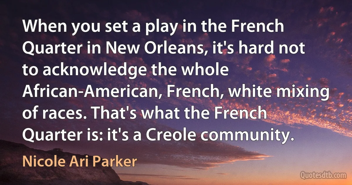 When you set a play in the French Quarter in New Orleans, it's hard not to acknowledge the whole African-American, French, white mixing of races. That's what the French Quarter is: it's a Creole community. (Nicole Ari Parker)