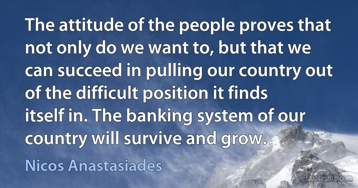 The attitude of the people proves that not only do we want to, but that we can succeed in pulling our country out of the difficult position it finds itself in. The banking system of our country will survive and grow. (Nicos Anastasiades)