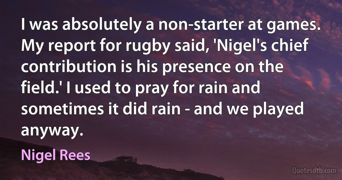 I was absolutely a non-starter at games. My report for rugby said, 'Nigel's chief contribution is his presence on the field.' I used to pray for rain and sometimes it did rain - and we played anyway. (Nigel Rees)