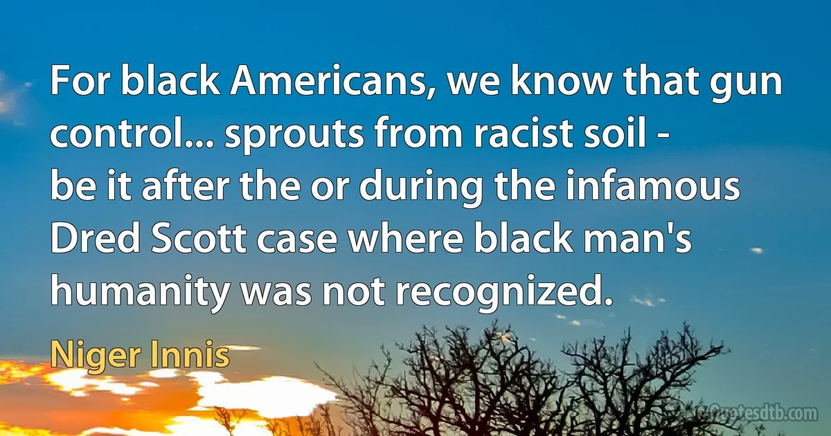 For black Americans, we know that gun control... sprouts from racist soil - be it after the or during the infamous Dred Scott case where black man's humanity was not recognized. (Niger Innis)