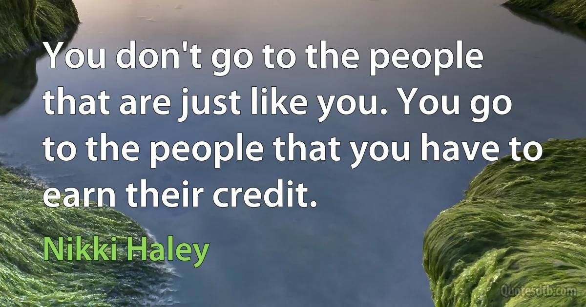 You don't go to the people that are just like you. You go to the people that you have to earn their credit. (Nikki Haley)