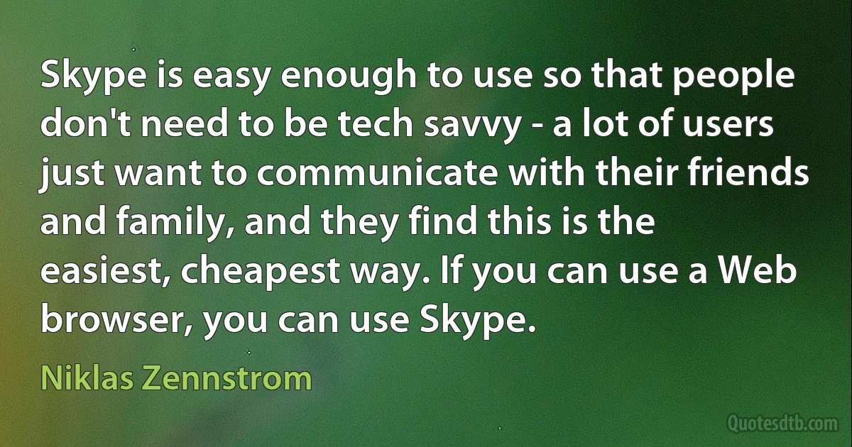 Skype is easy enough to use so that people don't need to be tech savvy - a lot of users just want to communicate with their friends and family, and they find this is the easiest, cheapest way. If you can use a Web browser, you can use Skype. (Niklas Zennstrom)