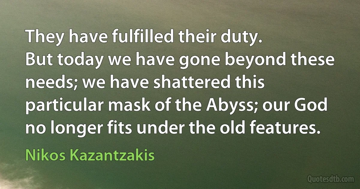 They have fulfilled their duty.
But today we have gone beyond these needs; we have shattered this particular mask of the Abyss; our God no longer fits under the old features. (Nikos Kazantzakis)