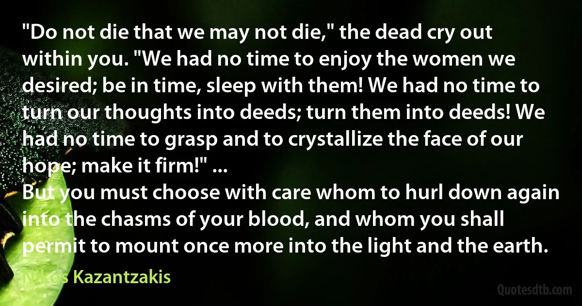 "Do not die that we may not die," the dead cry out within you. "We had no time to enjoy the women we desired; be in time, sleep with them! We had no time to turn our thoughts into deeds; turn them into deeds! We had no time to grasp and to crystallize the face of our hope; make it firm!" ...
But you must choose with care whom to hurl down again into the chasms of your blood, and whom you shall permit to mount once more into the light and the earth. (Nikos Kazantzakis)