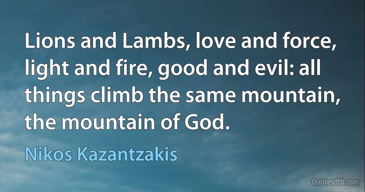 Lions and Lambs, love and force, light and fire, good and evil: all things climb the same mountain, the mountain of God. (Nikos Kazantzakis)