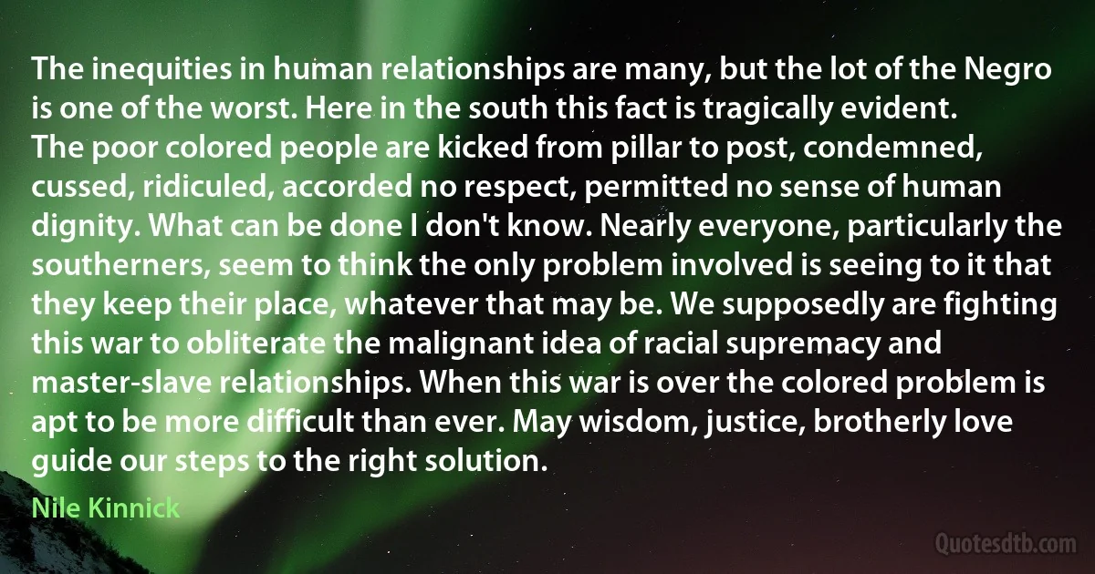 The inequities in human relationships are many, but the lot of the Negro is one of the worst. Here in the south this fact is tragically evident. The poor colored people are kicked from pillar to post, condemned, cussed, ridiculed, accorded no respect, permitted no sense of human dignity. What can be done I don't know. Nearly everyone, particularly the southerners, seem to think the only problem involved is seeing to it that they keep their place, whatever that may be. We supposedly are fighting this war to obliterate the malignant idea of racial supremacy and master-slave relationships. When this war is over the colored problem is apt to be more difficult than ever. May wisdom, justice, brotherly love guide our steps to the right solution. (Nile Kinnick)