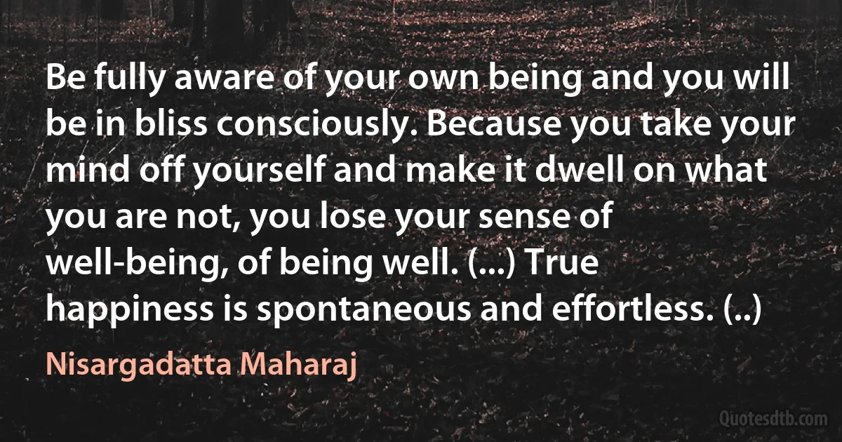 Be fully aware of your own being and you will be in bliss consciously. Because you take your mind off yourself and make it dwell on what you are not, you lose your sense of well-being, of being well. (...) True happiness is spontaneous and effortless. (..) (Nisargadatta Maharaj)