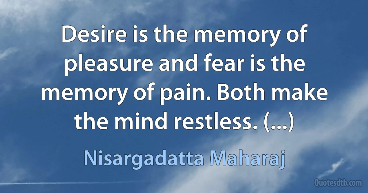 Desire is the memory of pleasure and fear is the memory of pain. Both make the mind restless. (...) (Nisargadatta Maharaj)