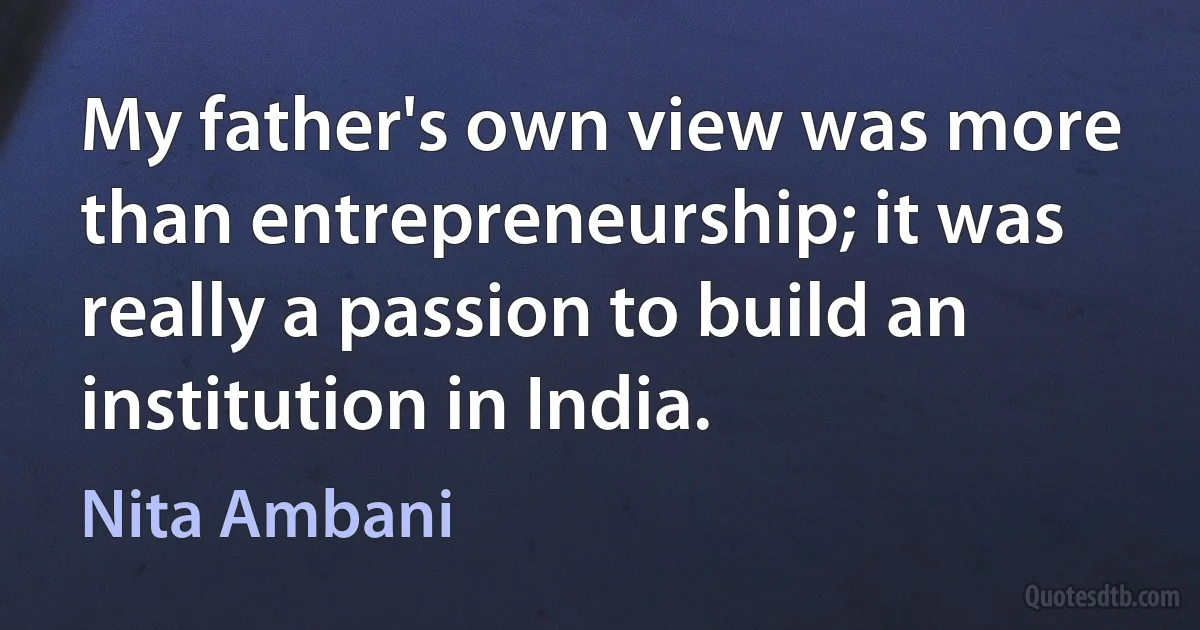 My father's own view was more than entrepreneurship; it was really a passion to build an institution in India. (Nita Ambani)