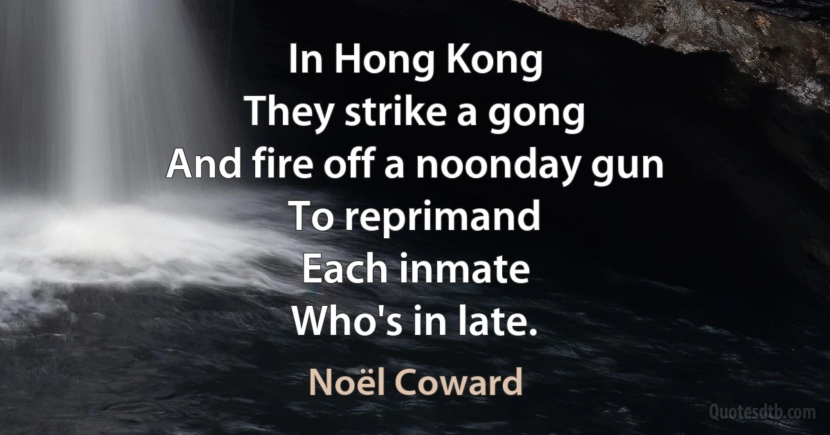 In Hong Kong
They strike a gong
And fire off a noonday gun
To reprimand
Each inmate
Who's in late. (Noël Coward)