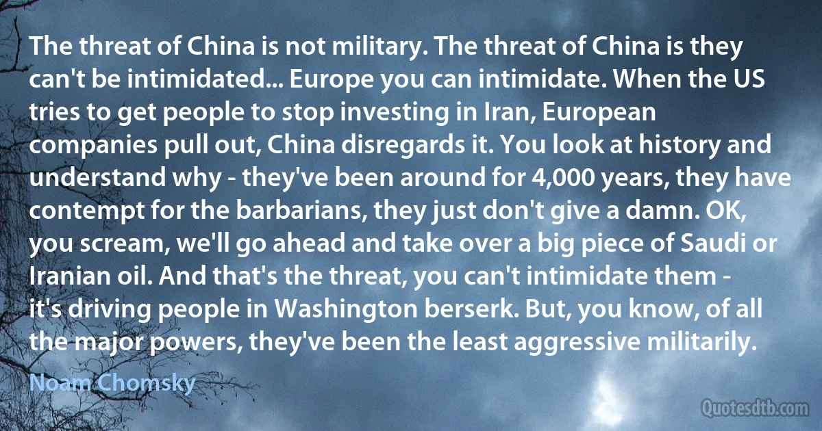 The threat of China is not military. The threat of China is they can't be intimidated... Europe you can intimidate. When the US tries to get people to stop investing in Iran, European companies pull out, China disregards it. You look at history and understand why - they've been around for 4,000 years, they have contempt for the barbarians, they just don't give a damn. OK, you scream, we'll go ahead and take over a big piece of Saudi or Iranian oil. And that's the threat, you can't intimidate them - it's driving people in Washington berserk. But, you know, of all the major powers, they've been the least aggressive militarily. (Noam Chomsky)