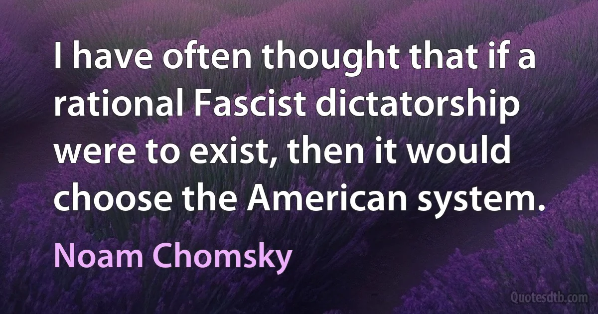 I have often thought that if a rational Fascist dictatorship were to exist, then it would choose the American system. (Noam Chomsky)