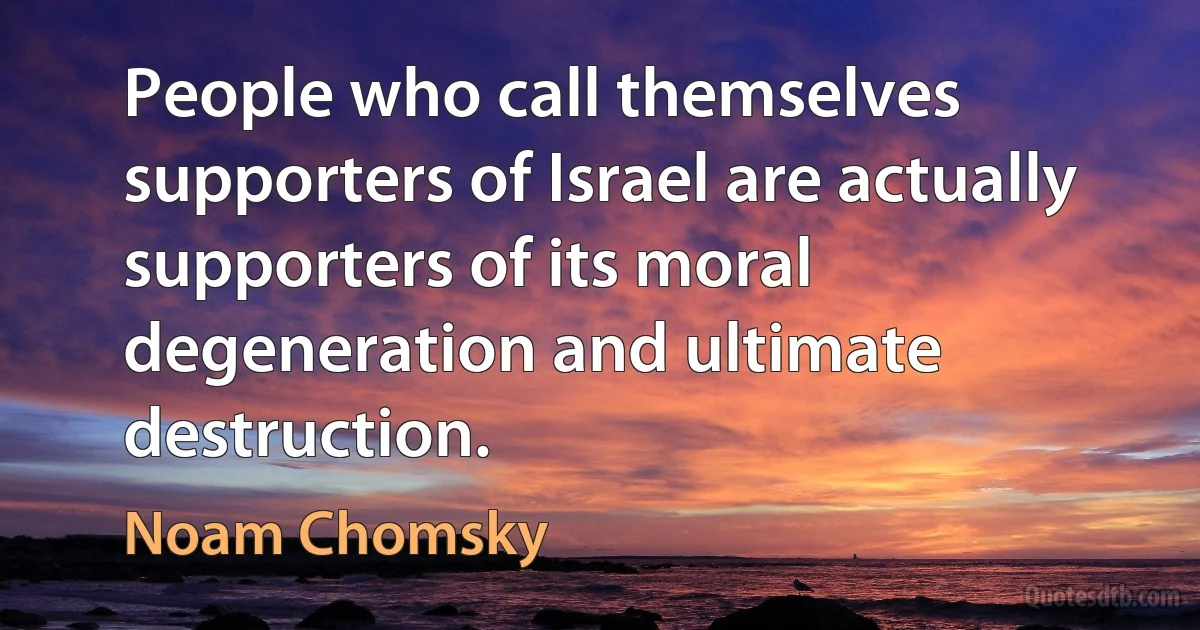 People who call themselves supporters of Israel are actually supporters of its moral degeneration and ultimate destruction. (Noam Chomsky)