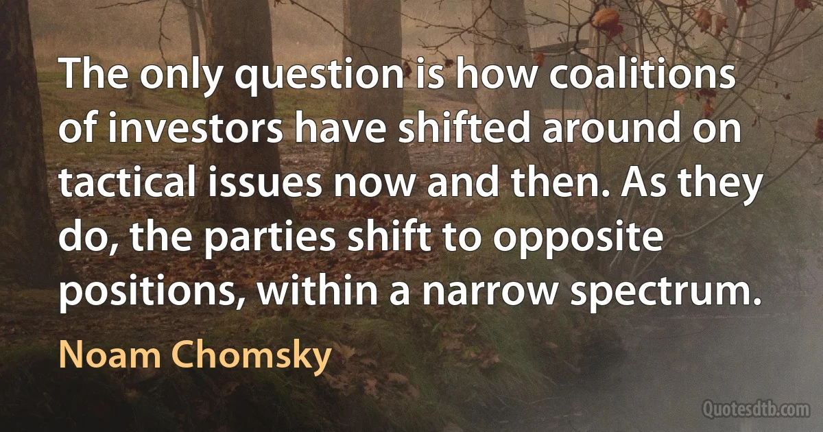 The only question is how coalitions of investors have shifted around on tactical issues now and then. As they do, the parties shift to opposite positions, within a narrow spectrum. (Noam Chomsky)