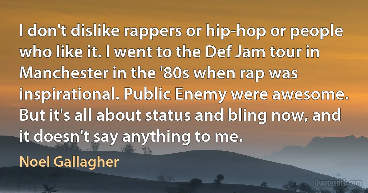 I don't dislike rappers or hip-hop or people who like it. I went to the Def Jam tour in Manchester in the '80s when rap was inspirational. Public Enemy were awesome. But it's all about status and bling now, and it doesn't say anything to me. (Noel Gallagher)