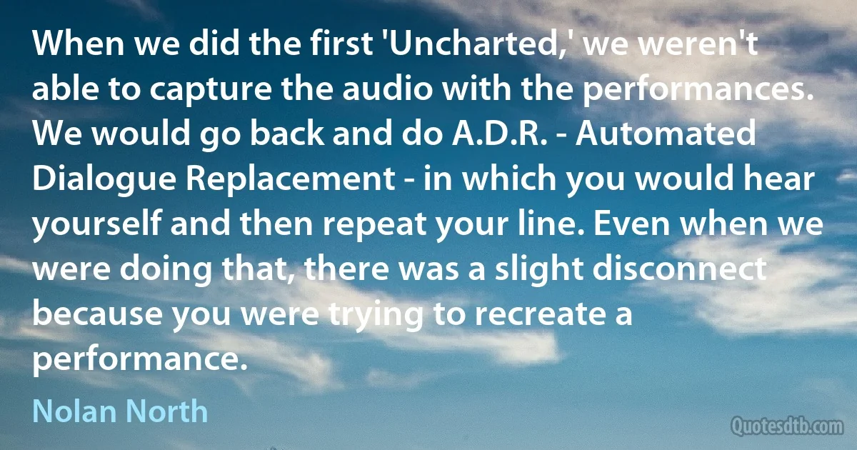 When we did the first 'Uncharted,' we weren't able to capture the audio with the performances. We would go back and do A.D.R. - Automated Dialogue Replacement - in which you would hear yourself and then repeat your line. Even when we were doing that, there was a slight disconnect because you were trying to recreate a performance. (Nolan North)