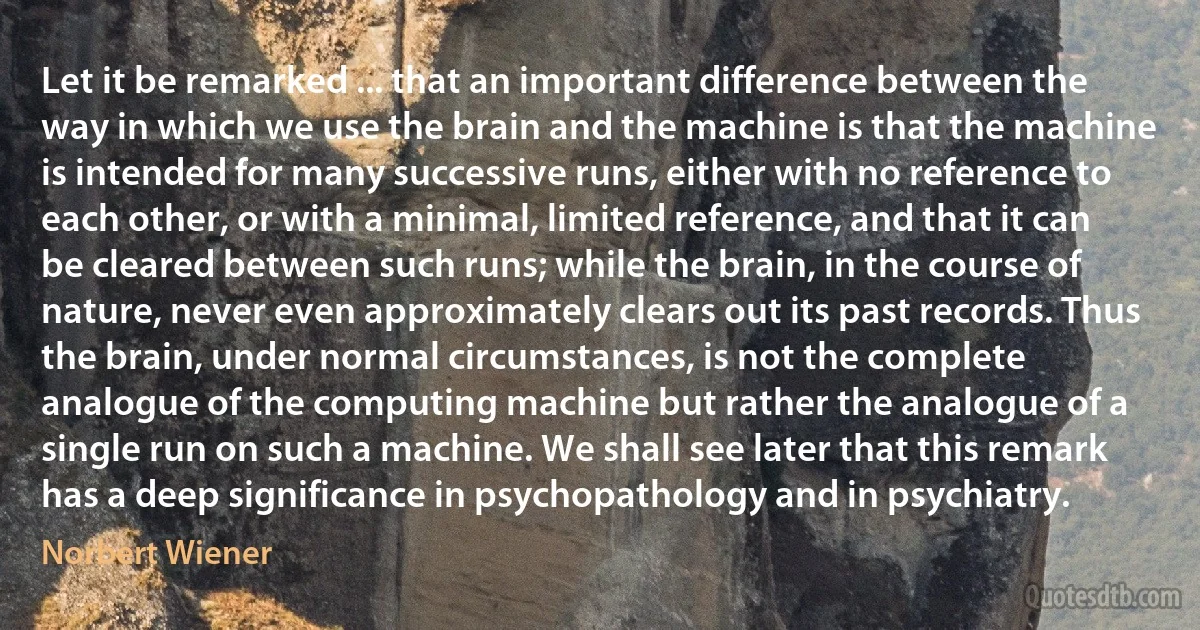 Let it be remarked ... that an important difference between the way in which we use the brain and the machine is that the machine is intended for many successive runs, either with no reference to each other, or with a minimal, limited reference, and that it can be cleared between such runs; while the brain, in the course of nature, never even approximately clears out its past records. Thus the brain, under normal circumstances, is not the complete analogue of the computing machine but rather the analogue of a single run on such a machine. We shall see later that this remark has a deep significance in psychopathology and in psychiatry. (Norbert Wiener)