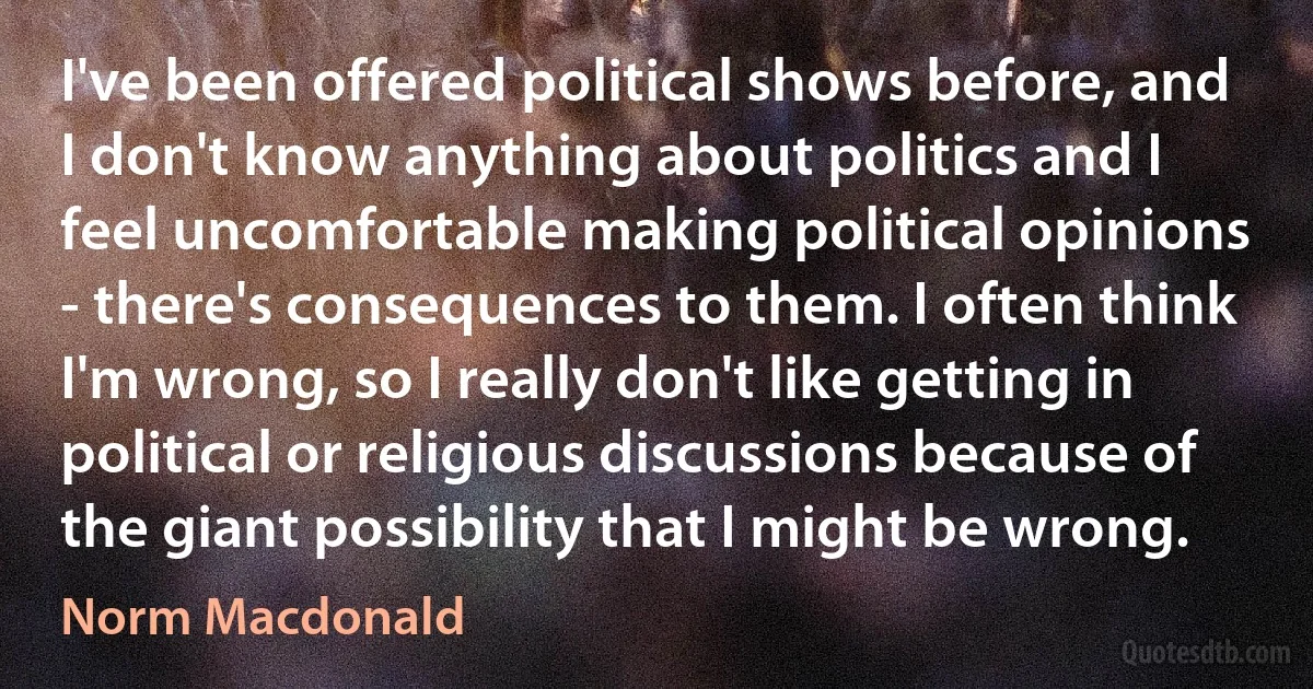 I've been offered political shows before, and I don't know anything about politics and I feel uncomfortable making political opinions - there's consequences to them. I often think I'm wrong, so I really don't like getting in political or religious discussions because of the giant possibility that I might be wrong. (Norm Macdonald)