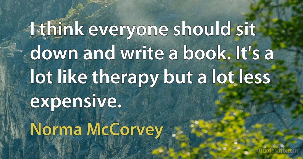 I think everyone should sit down and write a book. It's a lot like therapy but a lot less expensive. (Norma McCorvey)