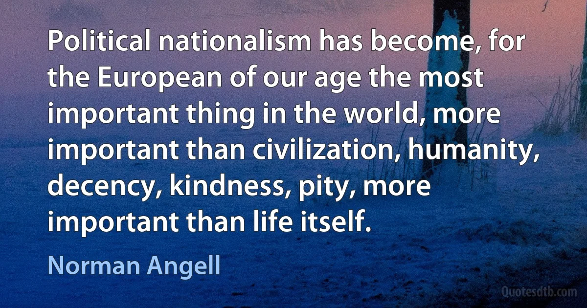 Political nationalism has become, for the European of our age the most important thing in the world, more important than civilization, humanity, decency, kindness, pity, more important than life itself. (Norman Angell)