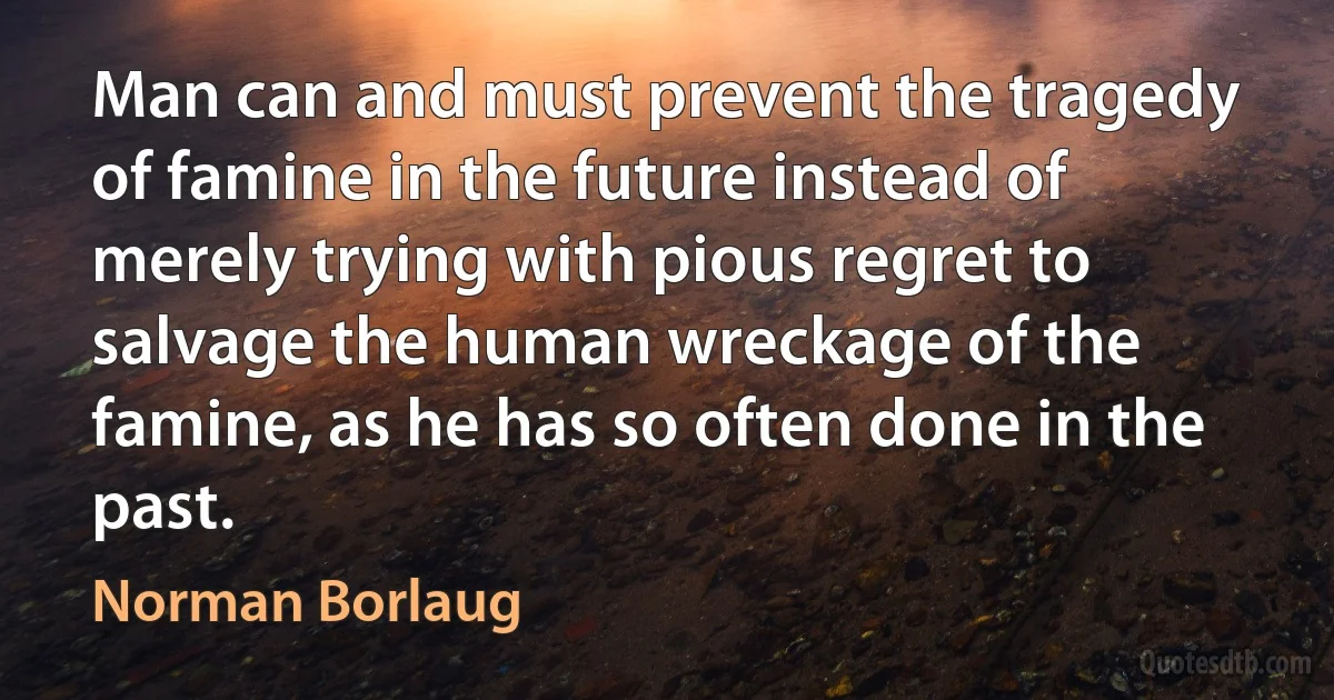 Man can and must prevent the tragedy of famine in the future instead of merely trying with pious regret to salvage the human wreckage of the famine, as he has so often done in the past. (Norman Borlaug)