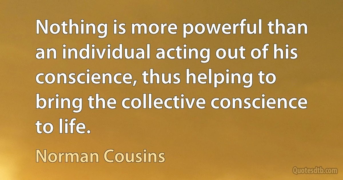 Nothing is more powerful than an individual acting out of his conscience, thus helping to bring the collective conscience to life. (Norman Cousins)