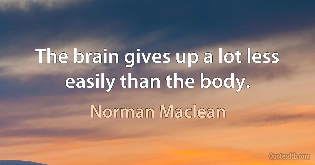 The brain gives up a lot less easily than the body. (Norman Maclean)