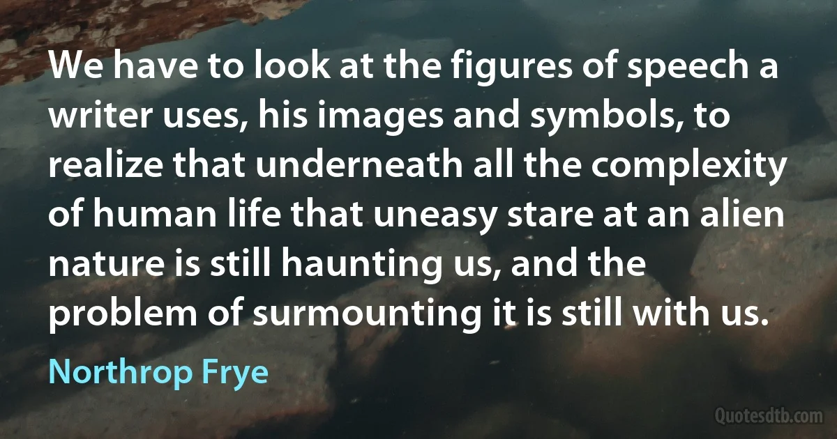 We have to look at the figures of speech a writer uses, his images and symbols, to realize that underneath all the complexity of human life that uneasy stare at an alien nature is still haunting us, and the problem of surmounting it is still with us. (Northrop Frye)