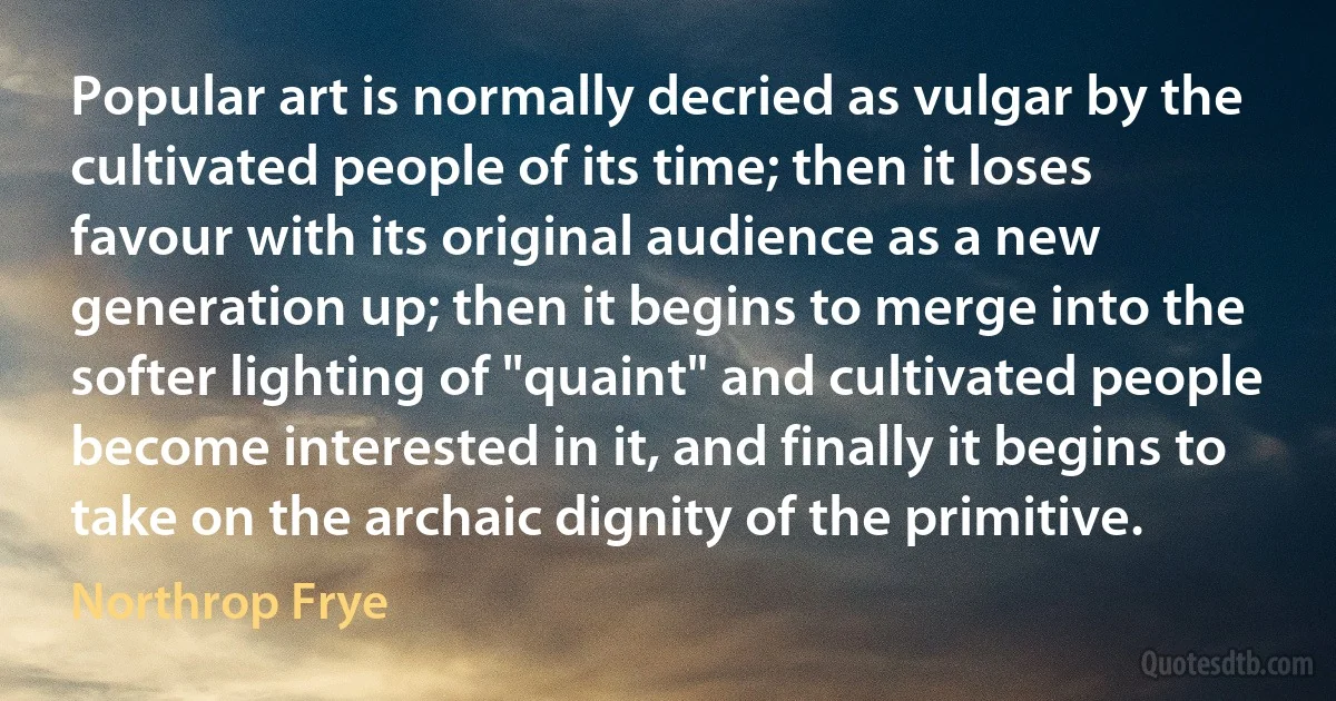 Popular art is normally decried as vulgar by the cultivated people of its time; then it loses favour with its original audience as a new generation up; then it begins to merge into the softer lighting of "quaint" and cultivated people become interested in it, and finally it begins to take on the archaic dignity of the primitive. (Northrop Frye)