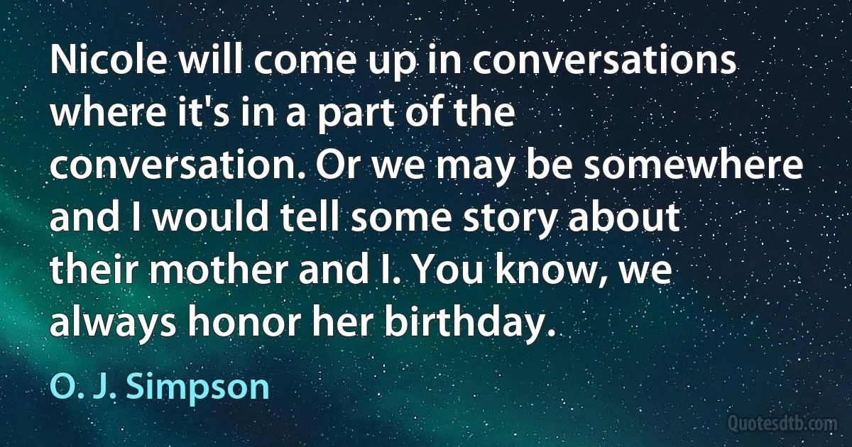 Nicole will come up in conversations where it's in a part of the conversation. Or we may be somewhere and I would tell some story about their mother and I. You know, we always honor her birthday. (O. J. Simpson)