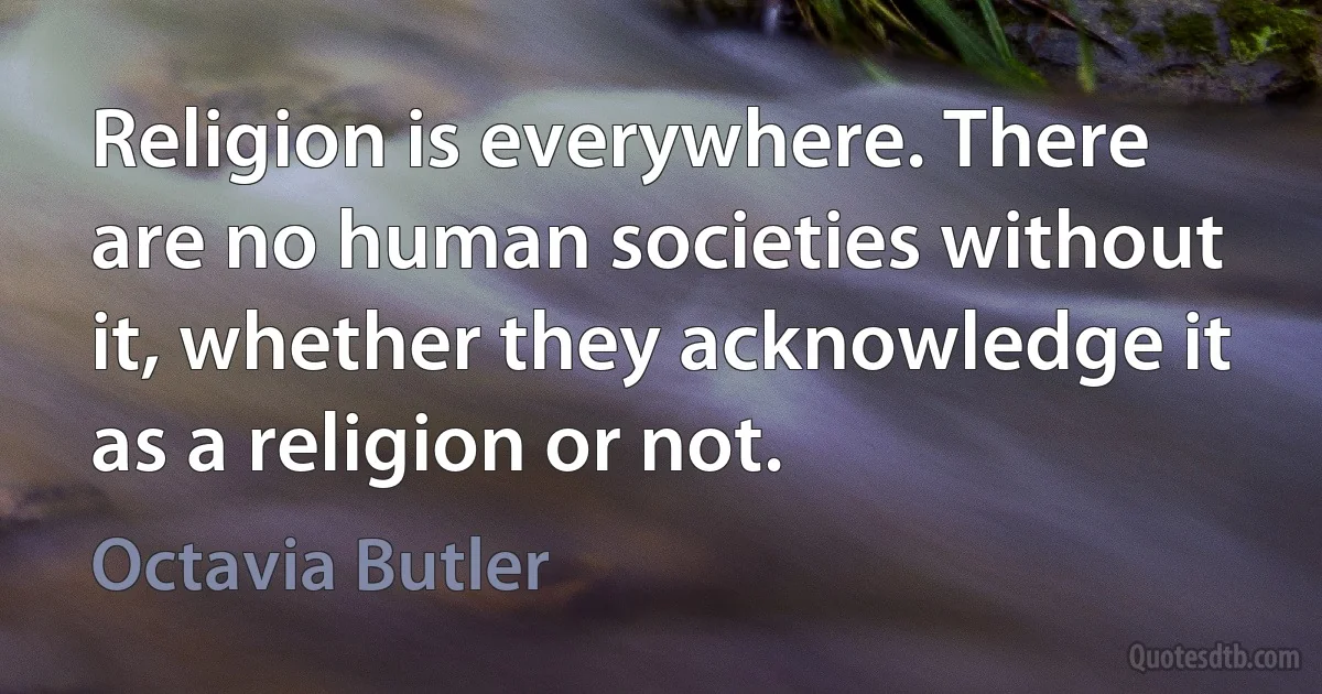 Religion is everywhere. There are no human societies without it, whether they acknowledge it as a religion or not. (Octavia Butler)