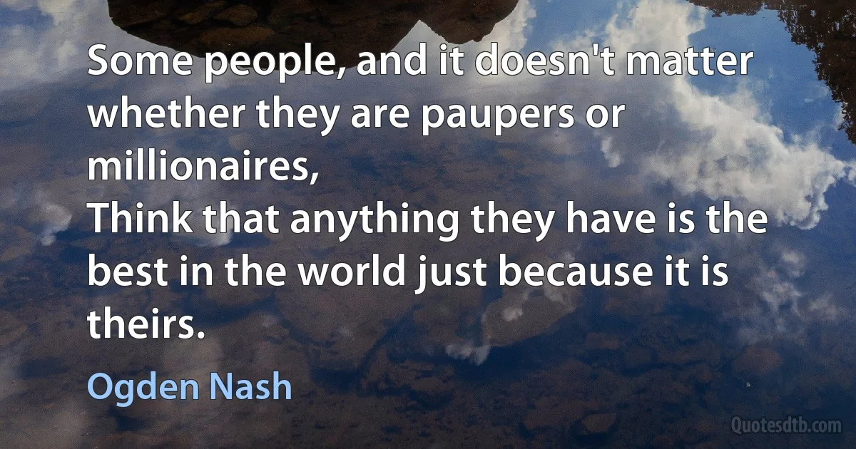 Some people, and it doesn't matter whether they are paupers or millionaires,
Think that anything they have is the best in the world just because it is theirs. (Ogden Nash)