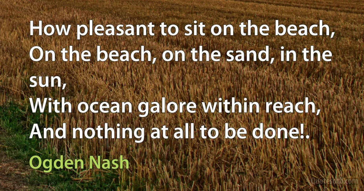 How pleasant to sit on the beach,
On the beach, on the sand, in the sun,
With ocean galore within reach,
And nothing at all to be done!. (Ogden Nash)