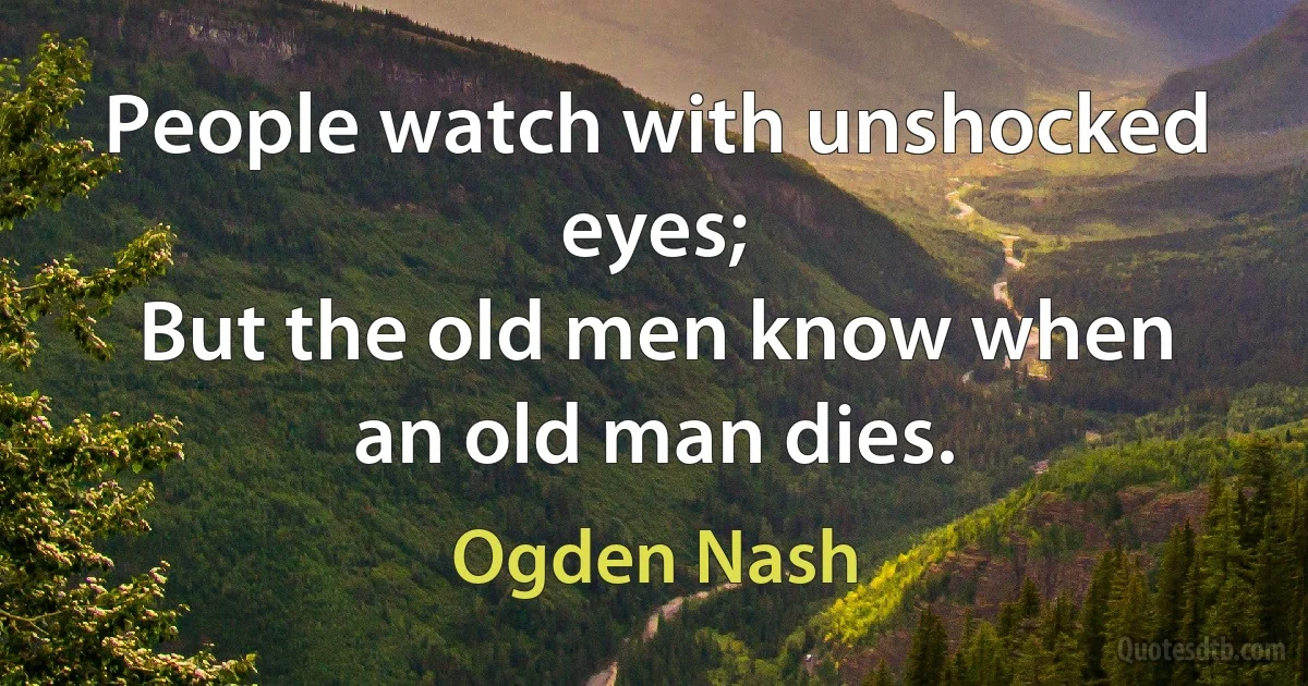 People watch with unshocked eyes;
But the old men know when an old man dies. (Ogden Nash)