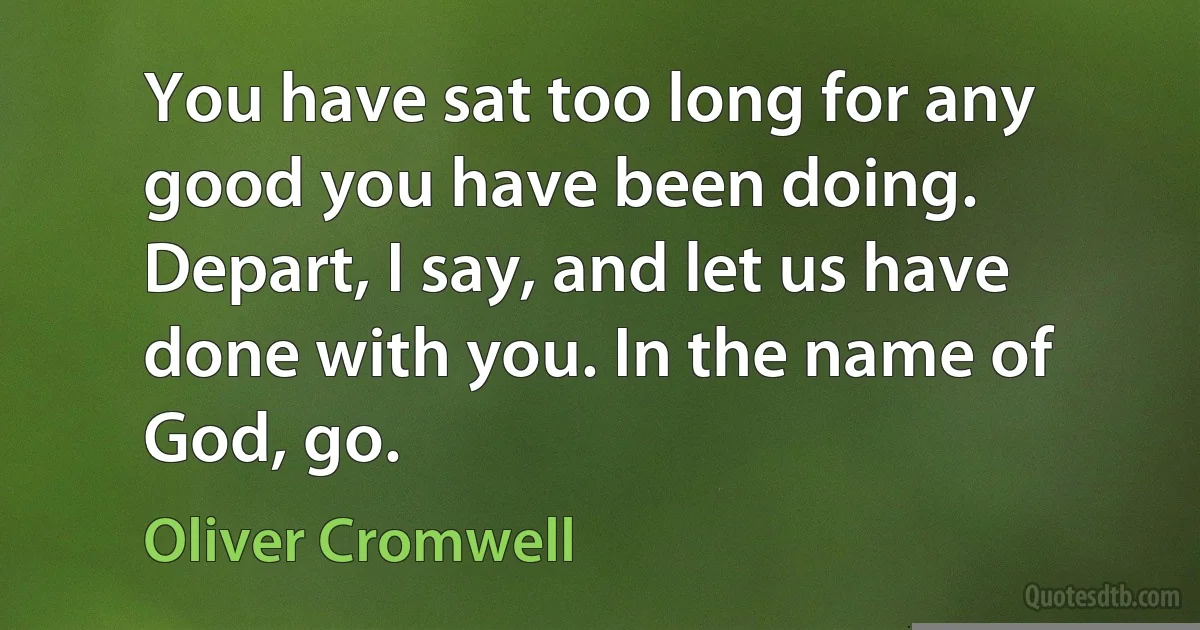 You have sat too long for any good you have been doing. Depart, I say, and let us have done with you. In the name of God, go. (Oliver Cromwell)